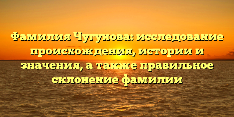 Фамилия Чугунова: исследование происхождения, истории и значения, а также правильное склонение фамилии