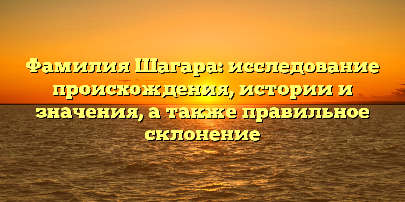 Фамилия Шагара: исследование происхождения, истории и значения, а также правильное склонение