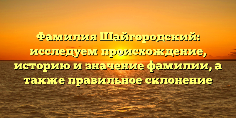 Фамилия Шайгородский: исследуем происхождение, историю и значение фамилии, а также правильное склонение