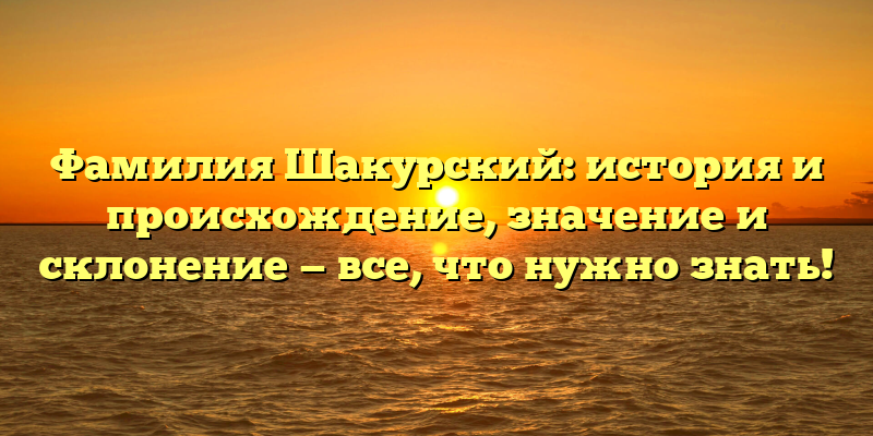 Фамилия Шакурский: история и происхождение, значение и склонение — все, что нужно знать!