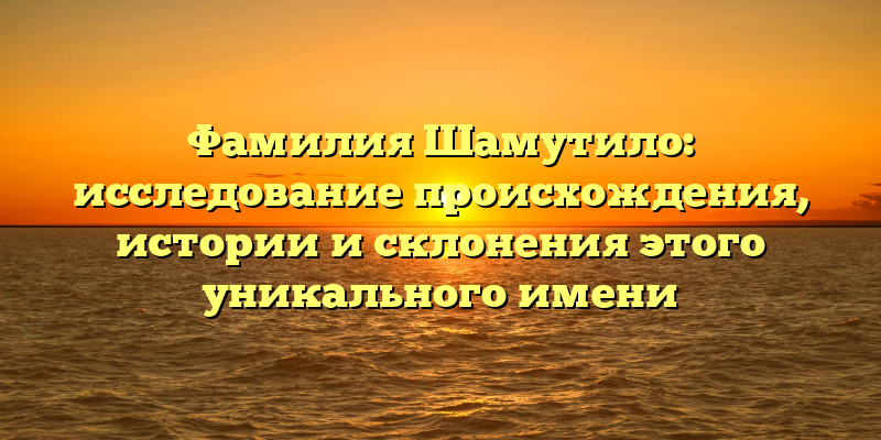 Фамилия Шамутило: исследование происхождения, истории и склонения этого уникального имени