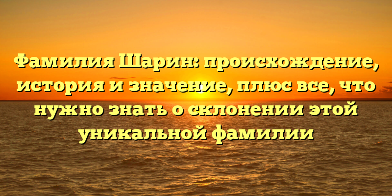 Фамилия Шарин: происхождение, история и значение, плюс все, что нужно знать о склонении этой уникальной фамилии
