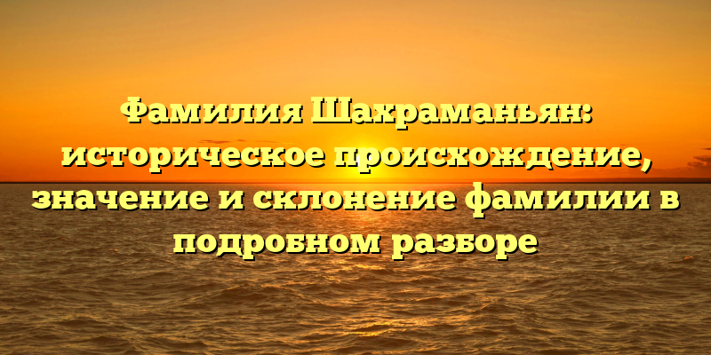Фамилия Шахраманьян: историческое происхождение, значение и склонение фамилии в подробном разборе
