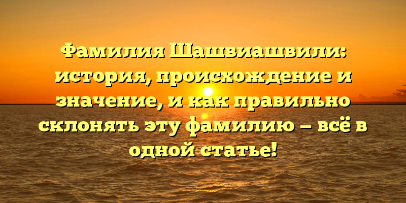 Фамилия Шашвиашвили: история, происхождение и значение, и как правильно склонять эту фамилию — всё в одной статье!