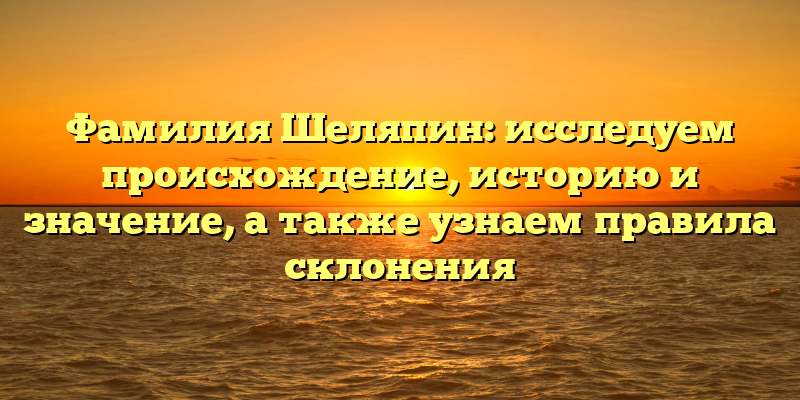 Фамилия Шеляпин: исследуем происхождение, историю и значение, а также узнаем правила склонения