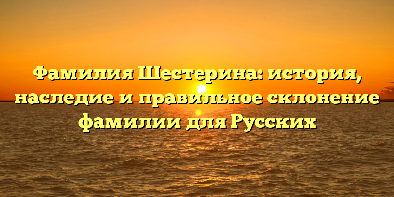Фамилия Шестерина: история, наследие и правильное склонение фамилии для Русских