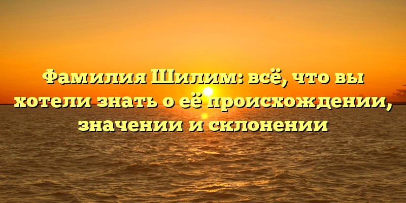 Фамилия Шилим: всё, что вы хотели знать о её происхождении, значении и склонении