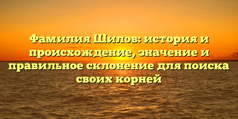 Фамилия Шилов: история и происхождение, значение и правильное склонение для поиска своих корней