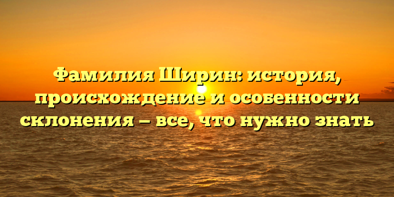 Фамилия Ширин: история, происхождение и особенности склонения — все, что нужно знать