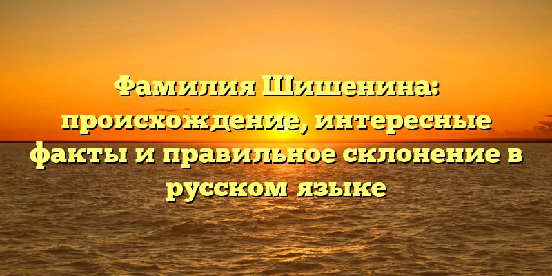 Фамилия Шишенина: происхождение, интересные факты и правильное склонение в русском языке