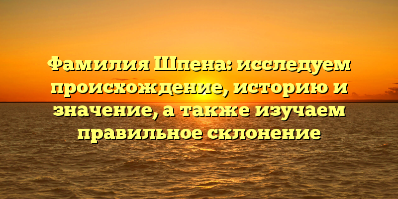 Фамилия Шпена: исследуем происхождение, историю и значение, а также изучаем правильное склонение