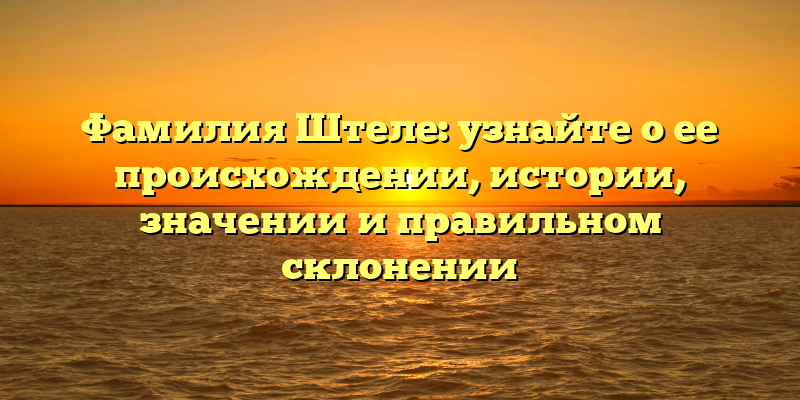 Фамилия Штеле: узнайте о ее происхождении, истории, значении и правильном склонении