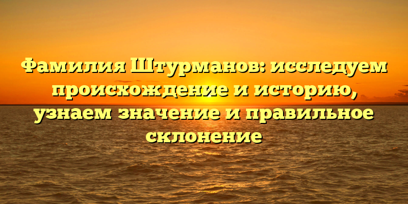 Фамилия Штурманов: исследуем происхождение и историю, узнаем значение и правильное склонение