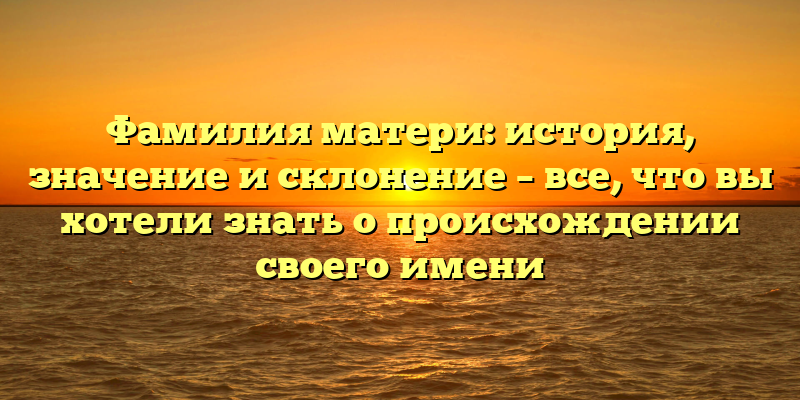 Фамилия матери: история, значение и склонение – все, что вы хотели знать о происхождении своего имени