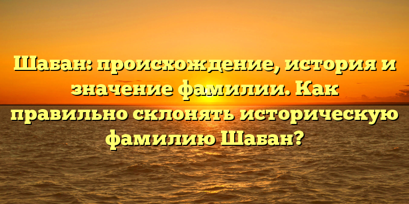 Шабан: происхождение, история и значение фамилии. Как правильно склонять историческую фамилию Шабан?