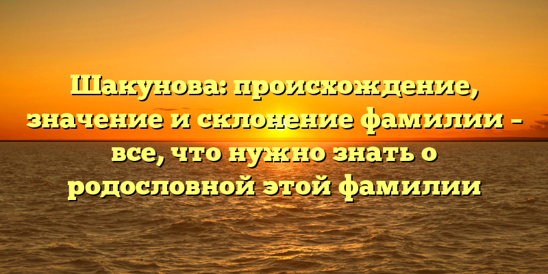 Шакунова: происхождение, значение и склонение фамилии – все, что нужно знать о родословной этой фамилии