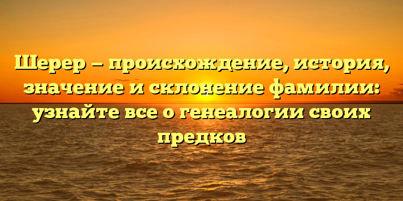 Шерер — происхождение, история, значение и склонение фамилии: узнайте все о генеалогии своих предков