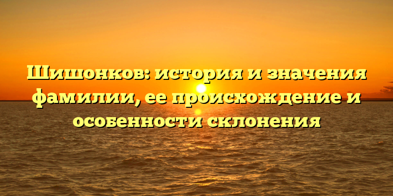 Шишонков: история и значения фамилии, ее происхождение и особенности склонения