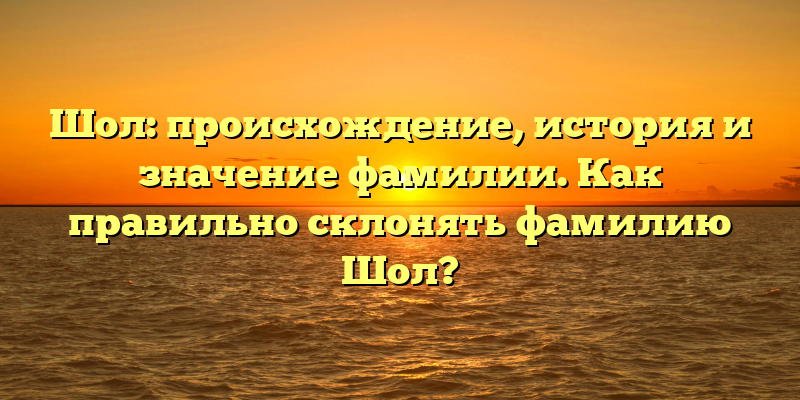 Шол: происхождение, история и значение фамилии. Как правильно склонять фамилию Шол?
