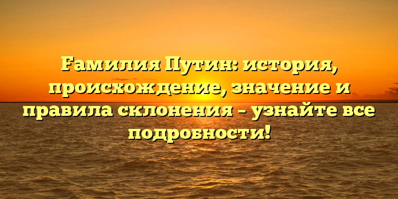 Fамилия Путин: история, происхождение, значение и правила склонения – узнайте все подробности!