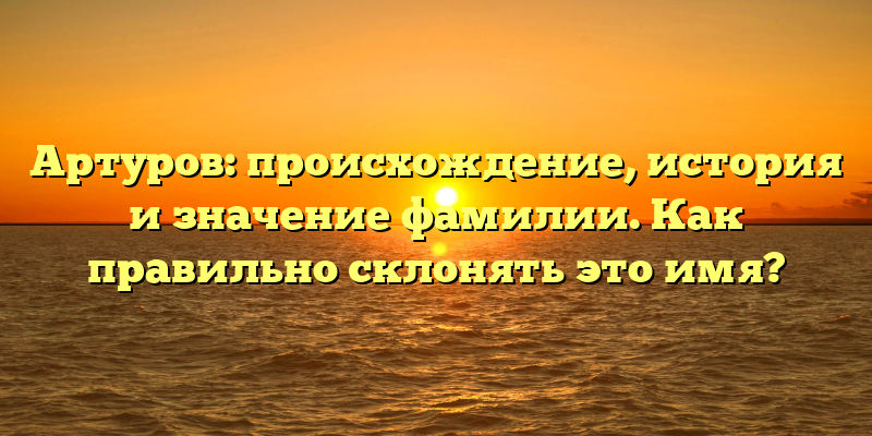 Артуров: происхождение, история и значение фамилии. Как правильно склонять это имя?