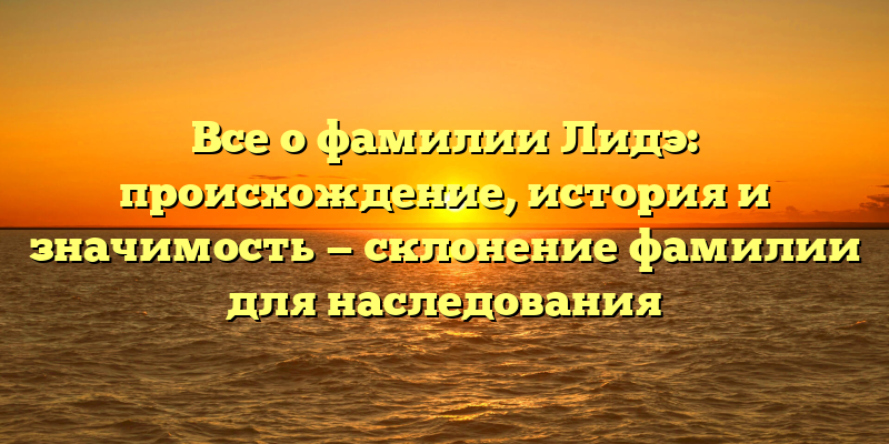 Все о фамилии Лидэ: происхождение, история и значимость — склонение фамилии для наследования