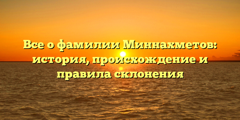 Все о фамилии Миннахметов: история, происхождение и правила склонения
