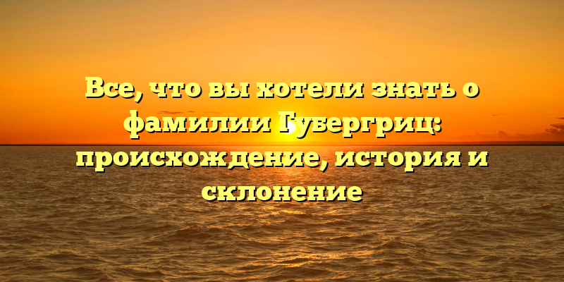 Все, что вы хотели знать о фамилии Губергриц: происхождение, история и склонение