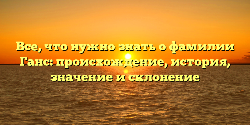 Все, что нужно знать о фамилии Ганс: происхождение, история, значение и склонение
