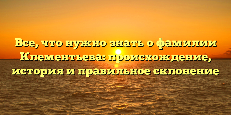 Все, что нужно знать о фамилии Клементьева: происхождение, история и правильное склонение