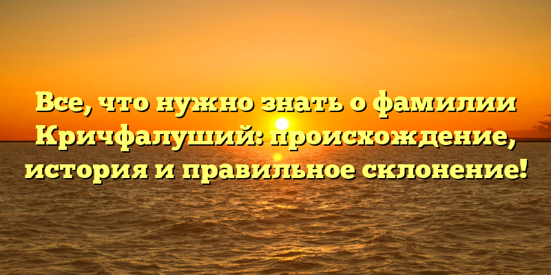 Все, что нужно знать о фамилии Кричфалуший: происхождение, история и правильное склонение!