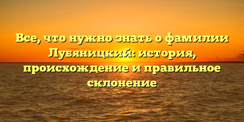 Все, что нужно знать о фамилии Лубяницкий: история, происхождение и правильное склонение