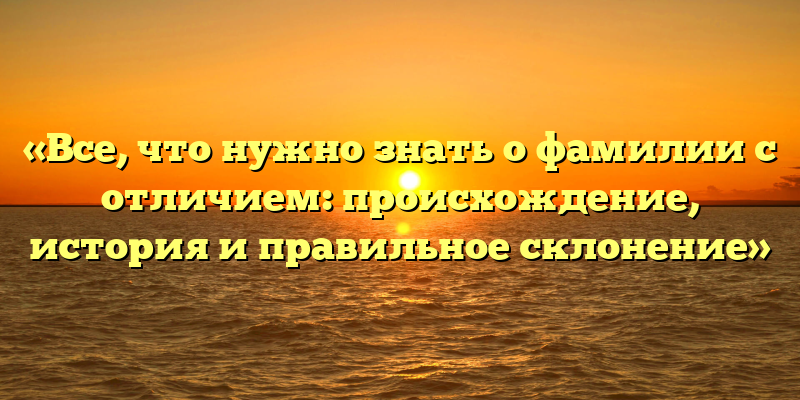 «Все, что нужно знать о фамилии с отличием: происхождение, история и правильное склонение»