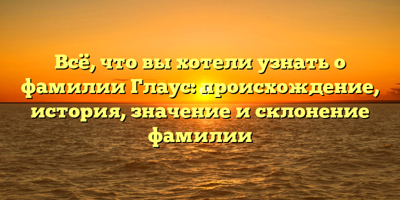 Всё, что вы хотели узнать о фамилии Глаус: происхождение, история, значение и склонение фамилии