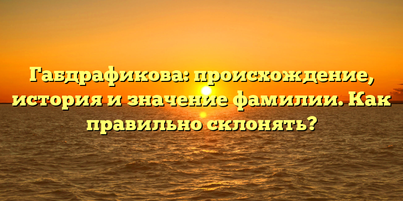 Габдрафикова: происхождение, история и значение фамилии. Как правильно склонять?