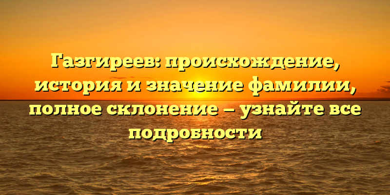 Газгиреев: происхождение, история и значение фамилии, полное склонение — узнайте все подробности