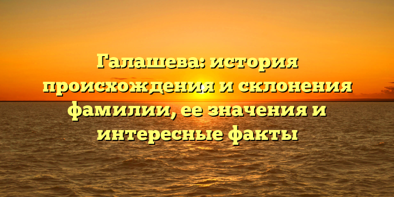 Галашева: история происхождения и склонения фамилии, ее значения и интересные факты