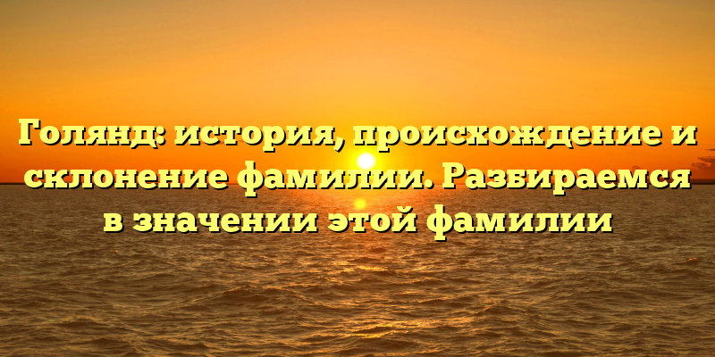 Голянд: история, происхождение и склонение фамилии. Разбираемся в значении этой фамилии