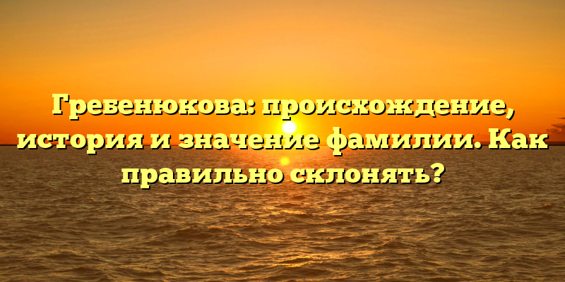 Гребенюкова: происхождение, история и значение фамилии. Как правильно склонять?