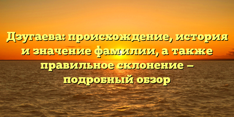 Дзугаева: происхождение, история и значение фамилии, а также правильное склонение — подробный обзор