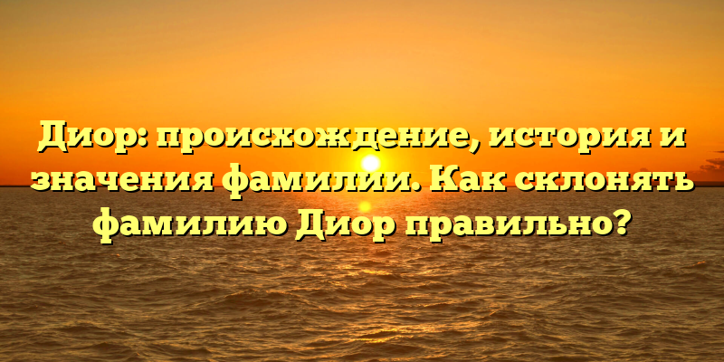 Диор: происхождение, история и значения фамилии. Как склонять фамилию Диор правильно?