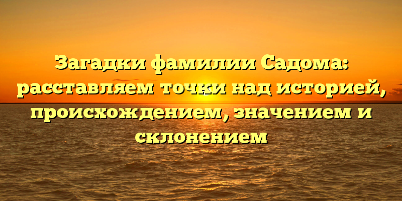 Загадки фамилии Садома: расставляем точки над историей, происхождением, значением и склонением