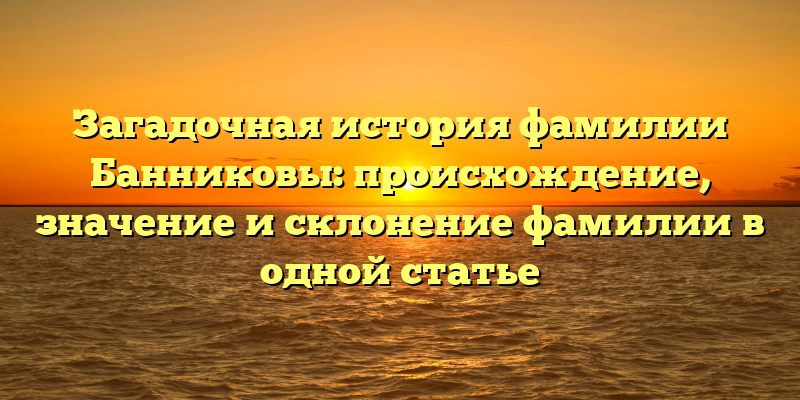 Загадочная история фамилии Банниковы: происхождение, значение и склонение фамилии в одной статье