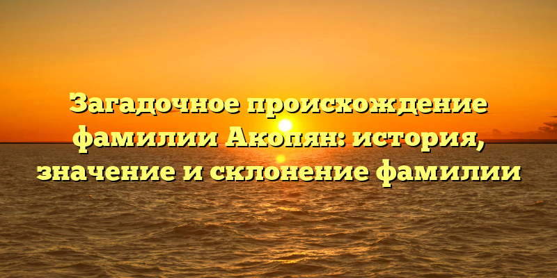 Загадочное происхождение фамилии Акопян: история, значение и склонение фамилии