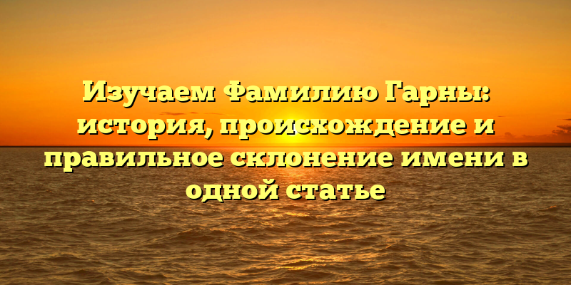 Изучаем Фамилию Гарны: история, происхождение и правильное склонение имени в одной статье