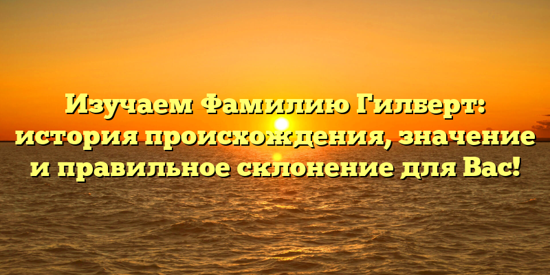 Изучаем Фамилию Гилберт: история происхождения, значение и правильное склонение для Вас!