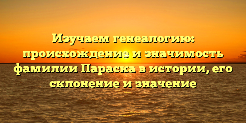 Изучаем генеалогию: происхождение и значимость фамилии Параска в истории, его склонение и значение