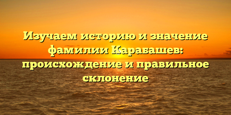Изучаем историю и значение фамилии Карабашев: происхождение и правильное склонение