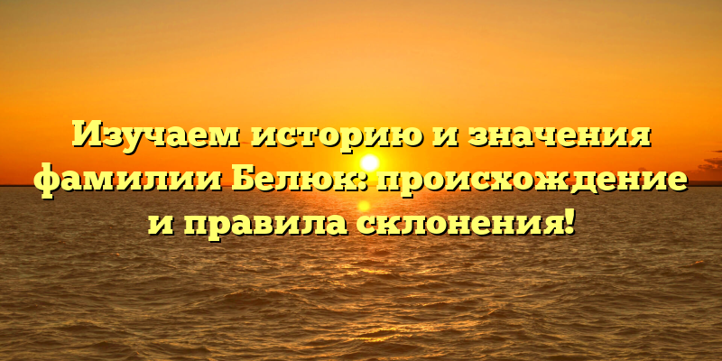 Изучаем историю и значения фамилии Белюк: происхождение и правила склонения!