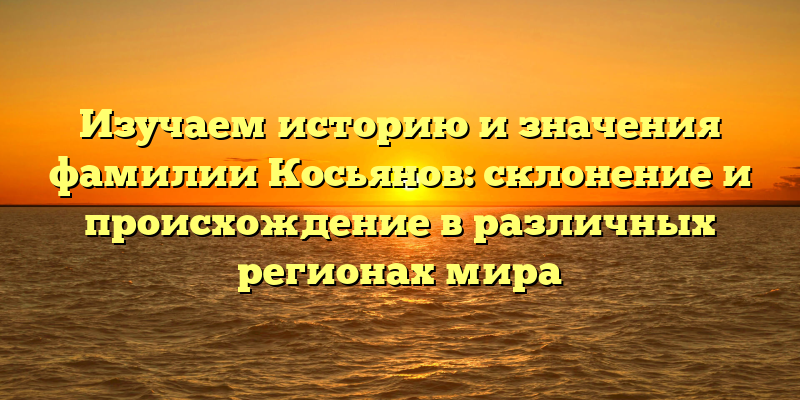 Изучаем историю и значения фамилии Косьянов: склонение и происхождение в различных регионах мира
